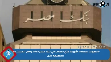 «خطوات سهلة» شروط فتح حساب في بنك مصر 2025 وأهم المستندات المطلوبة الآن